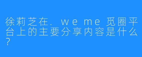 徐莉芝在.weme觅圈平台上的主要分享内容是什么？
