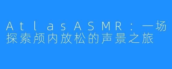 AtlasASMR：一场探索颅内放松的声景之旅