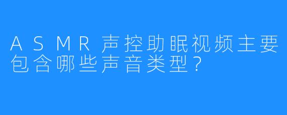 ASMR声控助眠视频主要包含哪些声音类型？