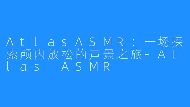 AtlasASMR：一场探索颅内放松的声景之旅-Atlas ASMR