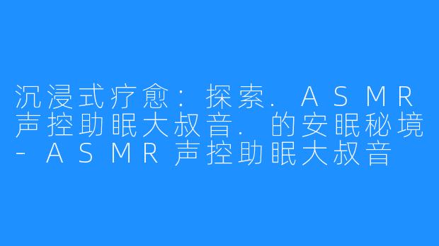 沉浸式疗愈:探索.ASMR声控助眠大叔音.的安眠秘境-ASMR声控助眠大叔音