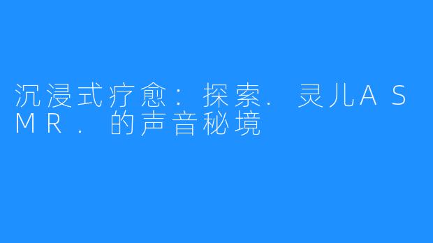 沉浸式疗愈：探索.灵儿ASMR.的声音秘境