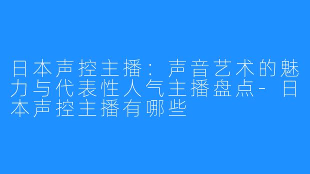 日本声控主播：声音艺术的魅力与代表性人气主播盘点-日本声控主播有哪些