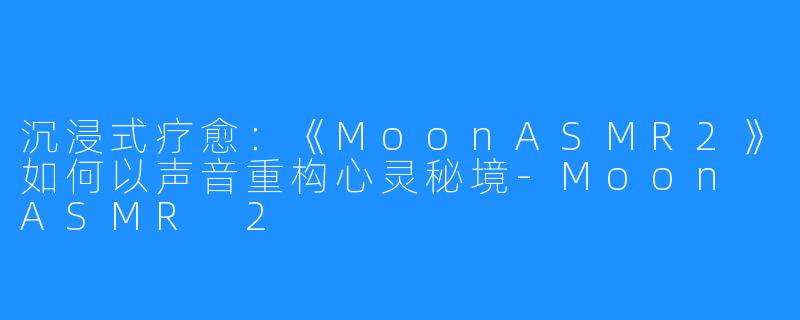 沉浸式疗愈：《MoonASMR2》如何以声音重构心灵秘境-Moon ASMR 2