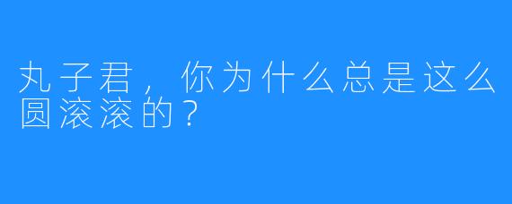 丸子君，你为什么总是这么圆滚滚的？