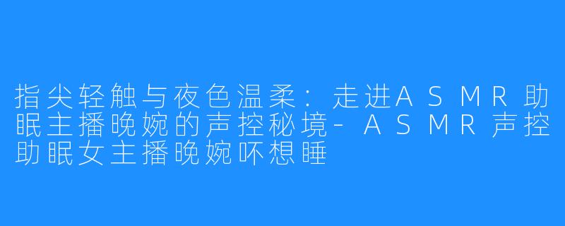 指尖轻触与夜色温柔：走进ASMR助眠主播晚婉的声控秘境-ASMR声控助眠女主播晚婉吥想睡