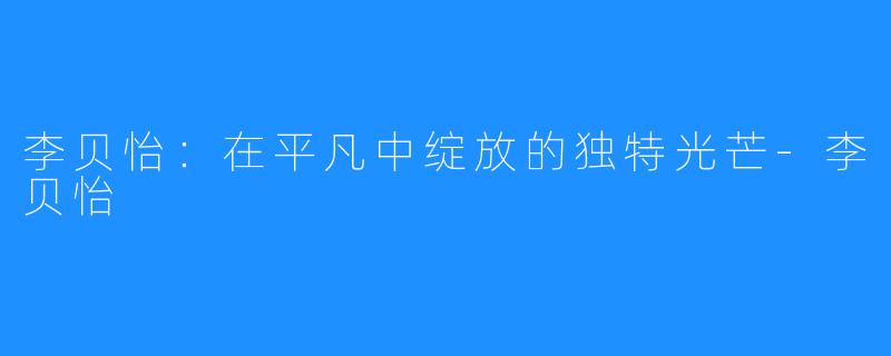 李贝怡:在平凡中绽放的独特光芒-李贝怡