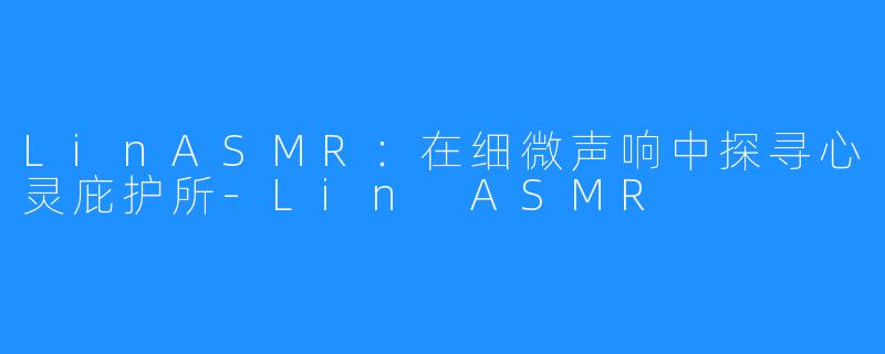 LinASMR：在细微声响中探寻心灵庇护所-Lin ASMR