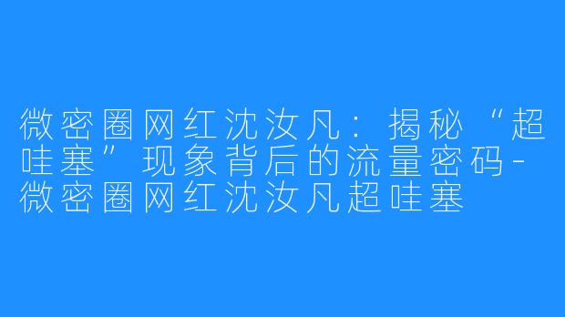 微密圈网红沈汝凡：揭秘“超哇塞”现象背后的流量密码-微密圈网红沈汝凡超哇塞