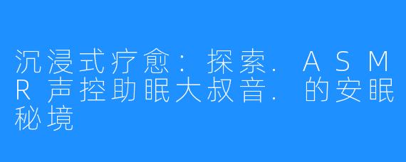 沉浸式疗愈:探索.ASMR声控助眠大叔音.的安眠秘境