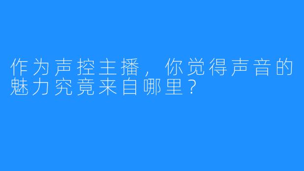作为声控主播,你觉得声音的魅力究竟来自哪里?