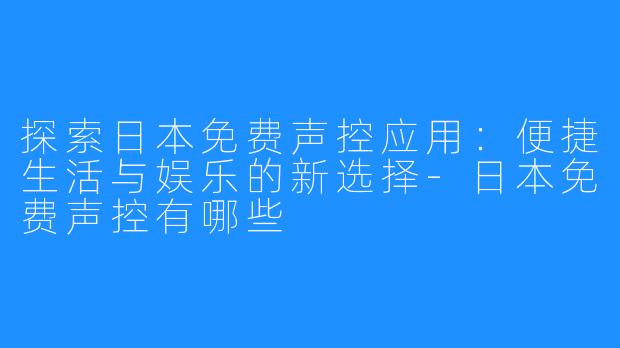 探索日本免费声控应用：便捷生活与娱乐的新选择-日本免费声控有哪些