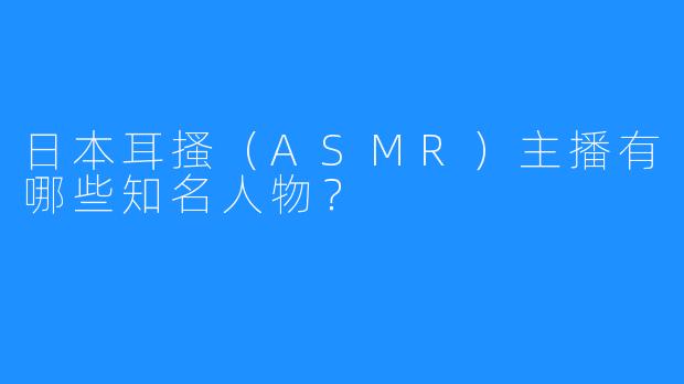 日本耳搔（ASMR）主播有哪些知名人物？