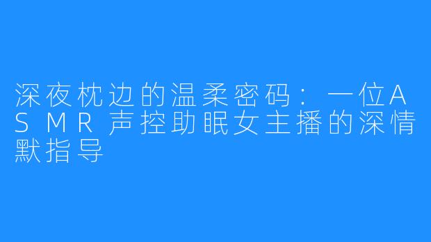 深夜枕边的温柔密码：一位ASMR声控助眠女主播的深情默指导
