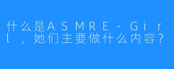 什么是ASMRE-Girl，她们主要做什么内容？