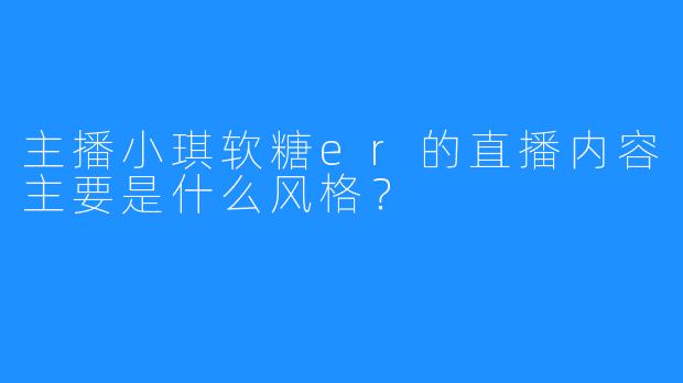 主播小琪软糖er的直播内容主要是什么风格？