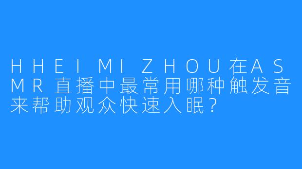 HHEIMIZHOU在ASMR直播中最常用哪种触发音来帮助观众快速入眠？