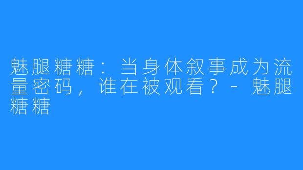 魅腿糖糖:当身体叙事成为流量密码,谁在被观看?-魅腿糖糖