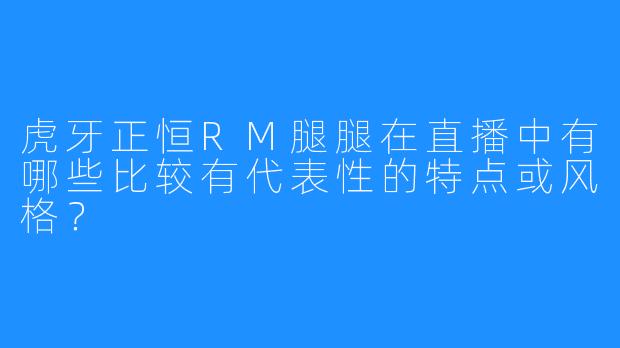 虎牙正恒RM腿腿在直播中有哪些比较有代表性的特点或风格？