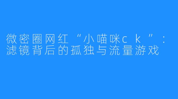 微密圈网红“小喵咪ck”：滤镜背后的孤独与流量游戏