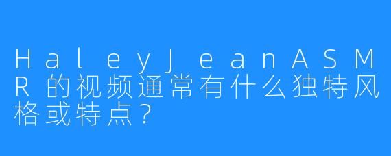 HaleyJeanASMR的视频通常有什么独特风格或特点?
