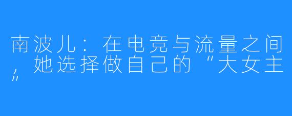 南波儿:在电竞与流量之间,她选择做自己的“大女主”