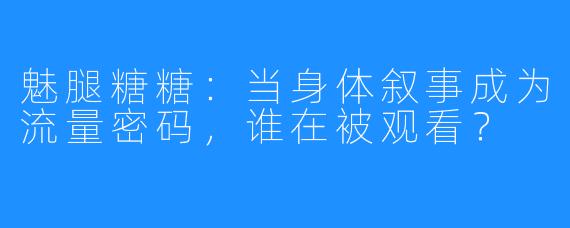魅腿糖糖:当身体叙事成为流量密码,谁在被观看?