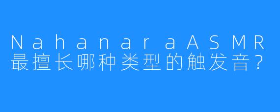 NahanaraASMR最擅长哪种类型的触发音?