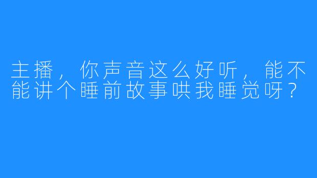 主播，你声音这么好听，能不能讲个睡前故事哄我睡觉呀？