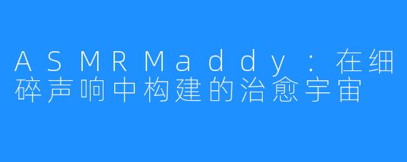 ASMRMaddy：在细碎声响中构建的治愈宇宙