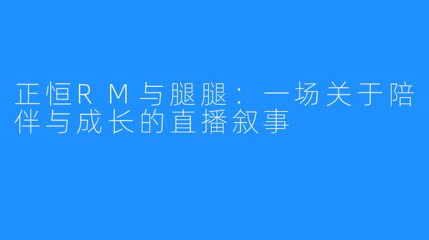 正恒RM与腿腿:一场关于陪伴与成长的直播叙事