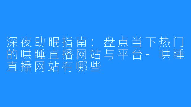 深夜助眠指南：盘点当下热门的哄睡直播网站与平台-哄睡直播网站有哪些