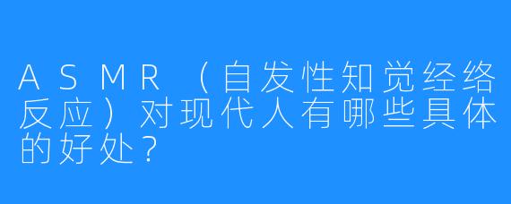 ASMR(自发性知觉经络反应)对现代人有哪些具体的好处?