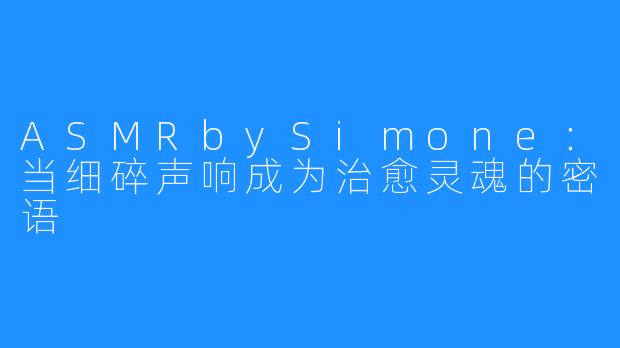 ASMRbySimone：当细碎声响成为治愈灵魂的密语