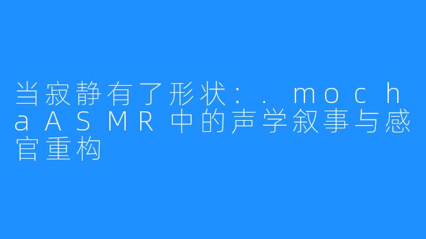 当寂静有了形状:.mochaASMR中的声学叙事与感官重构
