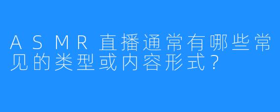 ASMR直播通常有哪些常见的类型或内容形式？
