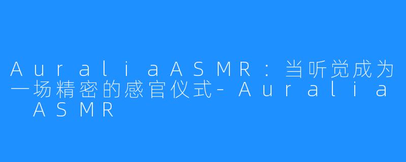 AuraliaASMR:当听觉成为一场精密的感官仪式-Auralia ASMR