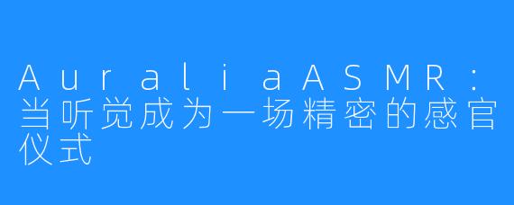 AuraliaASMR:当听觉成为一场精密的感官仪式